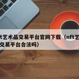 nft艺术品交易平台官网下载（nft艺术品交易平台合法吗）