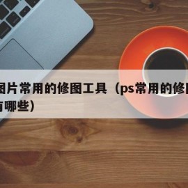 ps图片常用的修图工具（ps常用的修图工具有哪些）