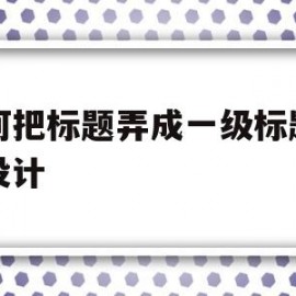 如何把标题弄成一级标题网页设计(如何将标题设为一级标题)