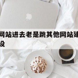 网站进去老是跳其他网站建设(网站老是跳到别的网页)