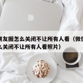 微信朋友圈怎么关闭不让所有人看（微信朋友圈怎么关闭不让所有人看照片）