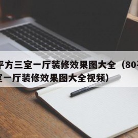 80平方三室一厅装修效果图大全（80平方三室一厅装修效果图大全视频）