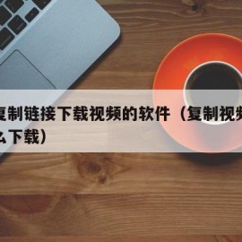 电脑复制链接下载视频的软件（复制视频链接后怎么下载）