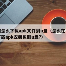 电脑怎么下载apk文件到u盘（怎么在电脑上下载apk安装包到u盘?）