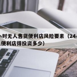 24小时无人售货便利店风险要素（24小时无人便利店得投资多少）