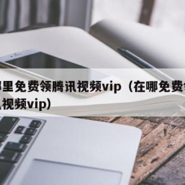 在哪里免费领腾讯视频vip（在哪免费领取腾讯视频vip）