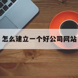 怎么建立一个好公司网站(怎么建立一个好公司网站呢)