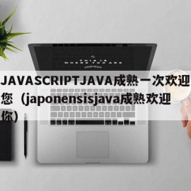 JAVASCRIPTJAVA成熟一次欢迎您（japonensisjava成熟欢迎你）