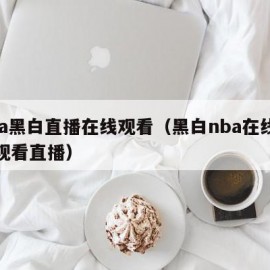 nba黑白直播在线观看（黑白nba在线直播观看直播）