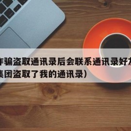 网络诈骗盗取通讯录后会联系通讯录好友吗（诈骗集团盗取了我的通讯录）