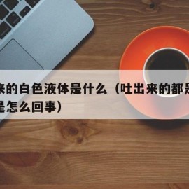 吐出来的白色液体是什么（吐出来的都是白色粘液是怎么回事）