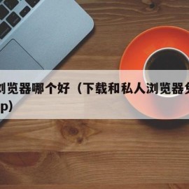 私人浏览器哪个好（下载和私人浏览器免费下载 app）