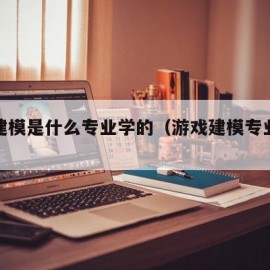 游戏建模是什么专业学的（游戏建模专业怎么样）