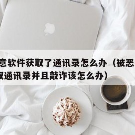 被恶意软件获取了通讯录怎么办（被恶意app盗取通讯录并且敲诈该怎么办）