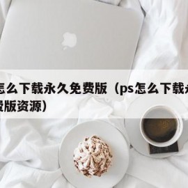 ps怎么下载永久免费版（ps怎么下载永久免费版资源）