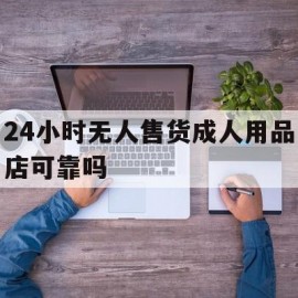 24小时无人售货成人用品店可靠吗(24小时无人售货成人用品店都卖什么)