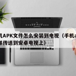 手机APK文件怎么安装到电视（手机apk怎样传送到安卓电视上）