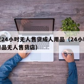 附近24小时无人售货成人用品（24小时成人用品无人售货店）