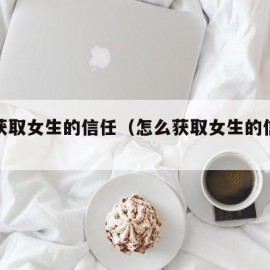 怎么获取女生的信任（怎么获取女生的信任感）