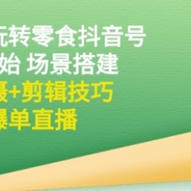 带你玩转零食抖音号：从0开始 场景搭建，到拍摄+剪辑技巧，再到爆单直播