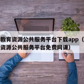 国家教育资源公共服务平台下载app（国家教育资源公共服务平台免费网课）