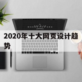 2020年十大网页设计趋势(2020年十大网页设计趋势分析)