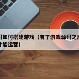 有源码如何搭建游戏（有了游戏源码之后怎么搭建才能运营）