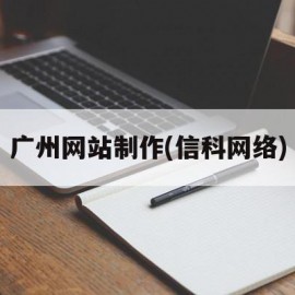 广州网站制作(信科网络)(广州信息科技有限公司怎么样)