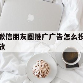 微信朋友圈推广广告怎么投放(微信朋友圈推广广告怎么投放收费)