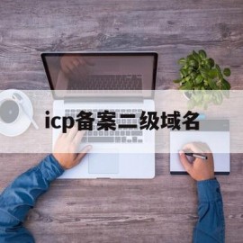 icp备案二级域名(二级域名icp备案吗)