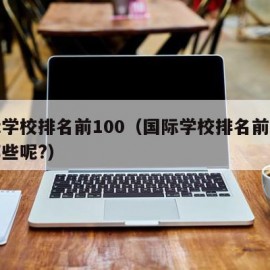 国际学校排名前100（国际学校排名前十的有哪些呢?）