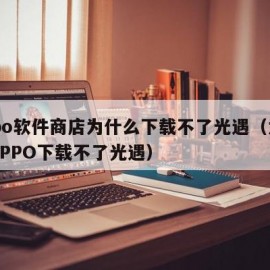 oppo软件商店为什么下载不了光遇（为什么OPPO下载不了光遇）