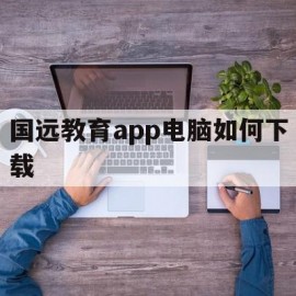 国远教育app电脑如何下载(国远教育app电脑如何下载视频)