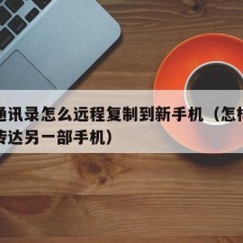 手机通讯录怎么远程复制到新手机（怎样把通讯录传达另一部手机）