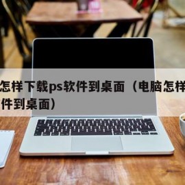 电脑怎样下载ps软件到桌面（电脑怎样下载ps软件到桌面）