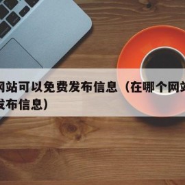 哪些网站可以免费发布信息（在哪个网站可以免费发布信息）