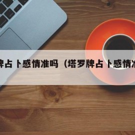 塔罗牌占卜感情准吗（塔罗牌占卜感情准吗可信吗）