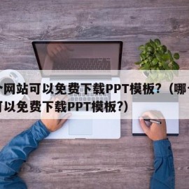 哪个网站可以免费下载PPT模板?（哪个网站可以免费下载PPT模板?）