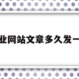 企业网站文章多久发一篇(企业网站文章多久发一篇最好)