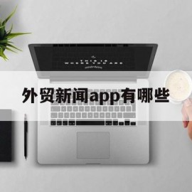 外贸新闻app有哪些(外贸新闻app有哪些平台)