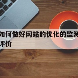 如何做好网站的优化的监测评价(网站优化效果评估的主要参考数据有哪些)