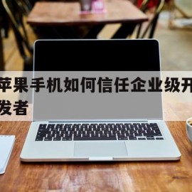 苹果手机如何信任企业级开发者(苹果手机信任企业级开发者需登陆工作或学校)