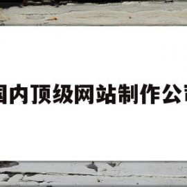 国内顶级网站制作公司(国内顶级网站制作公司排名)