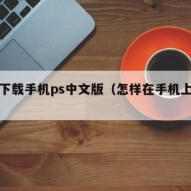 如何下载手机ps中文版（怎样在手机上下载ps）