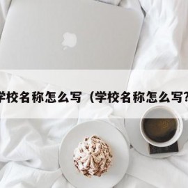 学校名称怎么写（学校名称怎么写?）