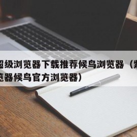 紫鸟超级浏览器下载推荐候鸟浏览器（紫鸟超级浏览器候鸟官方浏览器）