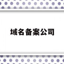 域名备案公司(域名备案公司要和域名所属公司一致吗)