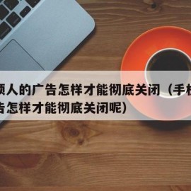 手机烦人的广告怎样才能彻底关闭（手机烦人的广告怎样才能彻底关闭呢）