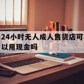 24小时无人成人售货店可以用现金吗(24小时无人成人售货店需要营业执照吗)