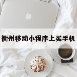 衢州移动小程序上买手机(衢州移动小程序上买手机可靠吗)